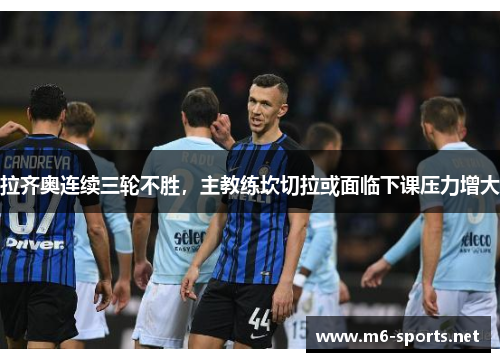 拉齐奥连续三轮不胜，主教练坎切拉或面临下课压力增大