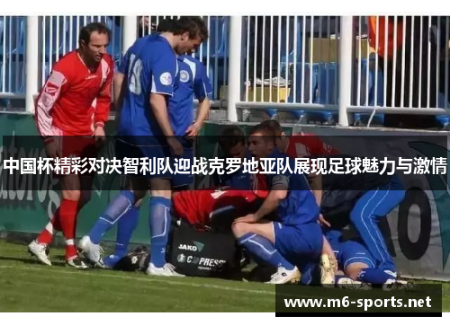 中国杯精彩对决智利队迎战克罗地亚队展现足球魅力与激情